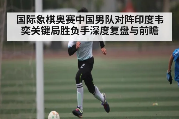 国际象棋奥赛中国男队对阵印度韦奕关键局胜负手深度复盘与前瞻