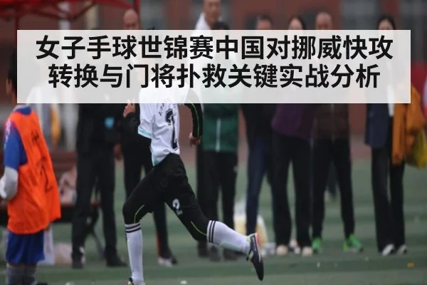 女子手球世锦赛中国对挪威快攻转换与门将扑救关键实战分析
