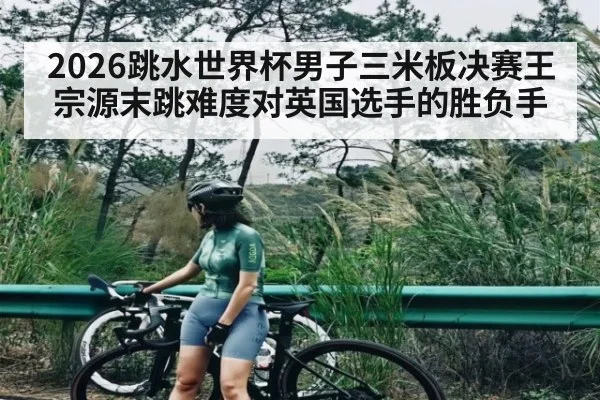 2026跳水世界杯男子三米板决赛王宗源末跳难度对英国选手的胜负手